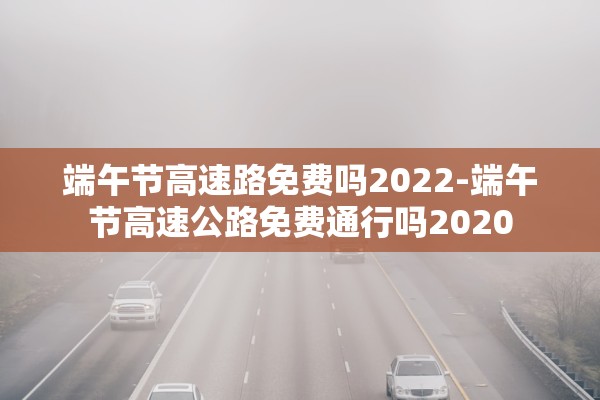 端午节高速路免费吗2022-端午节高速公路免费通行吗2020