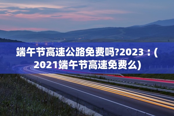 端午节高速公路免费吗?2023︰(2021端午节高速免费么)