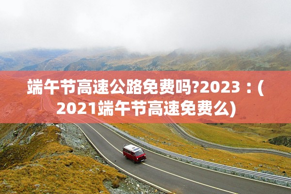 端午节高速公路免费吗?2023︰(2021端午节高速免费么)