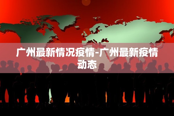 广州最新情况疫情-广州最新疫情动态