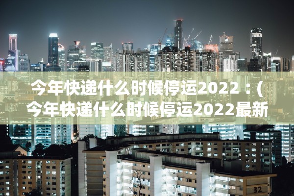 今年快递什么时候停运2022︰(今年快递什么时候停运2022最新消息)