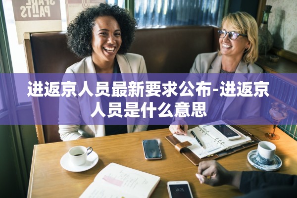 进返京人员最新要求公布-进返京人员是什么意思