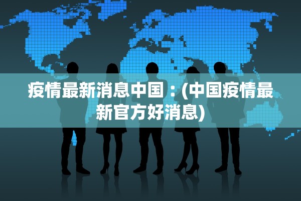疫情最新消息中国︰(中国疫情最新官方好消息) 疫情最新消息中国︰(中国疫情最新官方好消息)