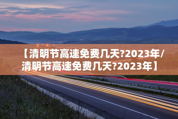 【清明节高速免费几天?2023年/清明节高速免费几天?2023年】