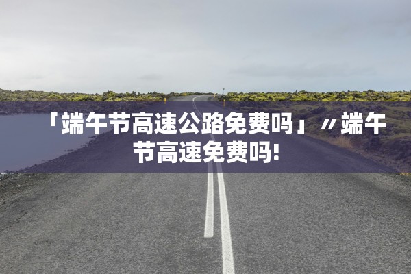 「端午节高速公路免费吗」〃端午节高速免费吗!