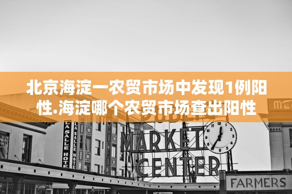北京海淀一农贸市场中发现1例阳性.海淀哪个农贸市场查出阳性
