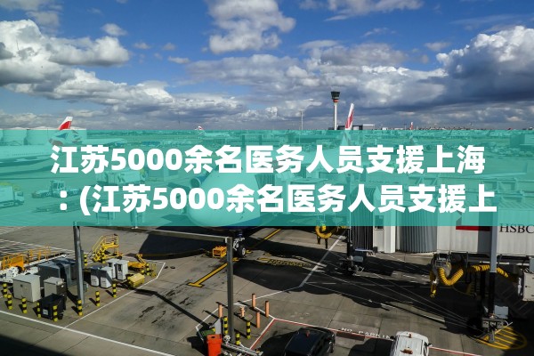 江苏5000余名医务人员支援上海︰(江苏5000余名医务人员支援上海医疗队)