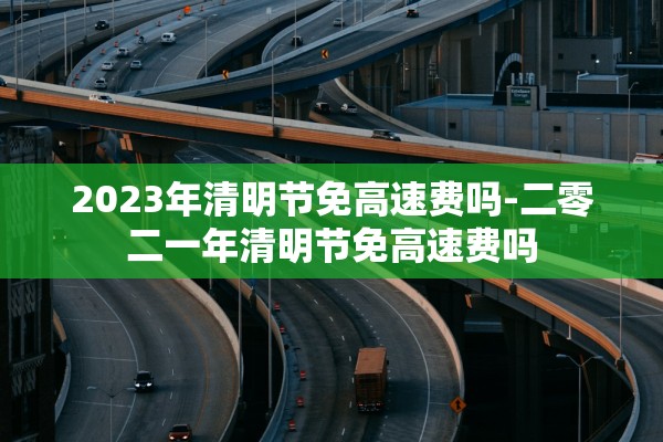 2023年清明节免高速费吗-二零二一年清明节免高速费吗 2023年清明节免高速费吗-二零二一年清明节免高速费吗