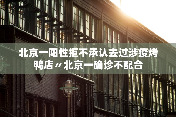 北京一阳性拒不承认去过涉疫烤鸭店〃北京一确诊不配合