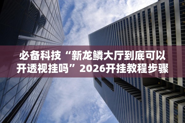 必备科技“新龙鳞大厅到底可以开透视挂吗	”2026开挂教程步骤