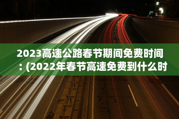 2023高速公路春节期间免费时间︰(2022年春节高速免费到什么时候)