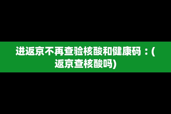 进返京不再查验核酸和健康码︰(返京查核酸吗)