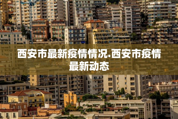 西安市最新疫情情况.西安市疫情最新动态