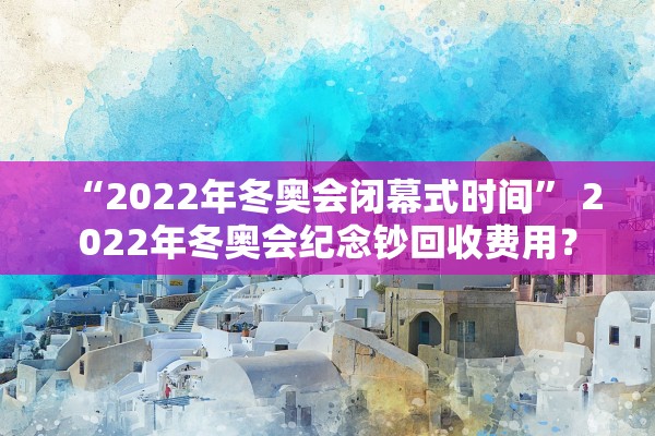 “2022年冬奥会闭幕式时间” 2022年冬奥会纪念钞回收费用？