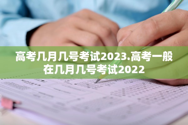 高考几月几号考试2023.高考一般在几月几号考试2022
