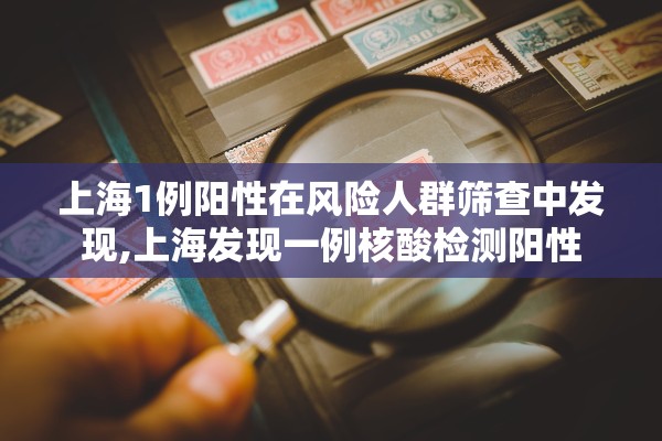 上海1例阳性在风险人群筛查中发现,上海发现一例核酸检测阳性