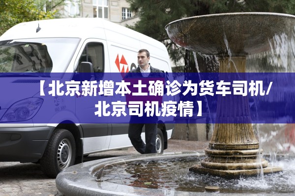 【北京新增本土确诊为货车司机/北京司机疫情】