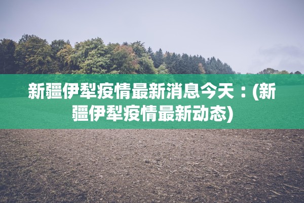 新疆伊犁疫情最新消息今天︰(新疆伊犁疫情最新动态)