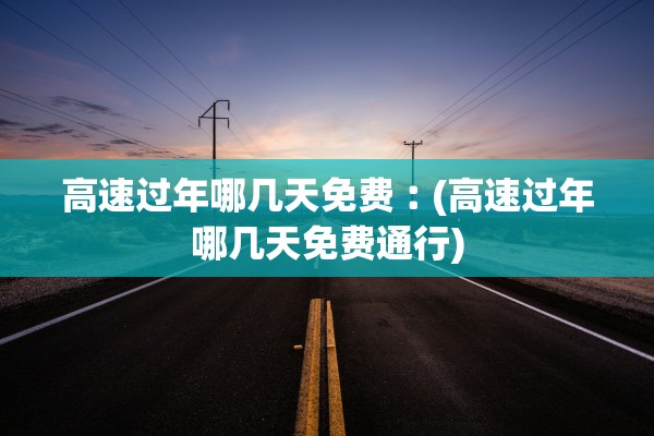 高速过年哪几天免费︰(高速过年哪几天免费通行)