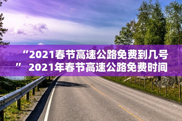 “2021春节高速公路免费到几号” 2021年春节高速公路免费时间段是什么时间？