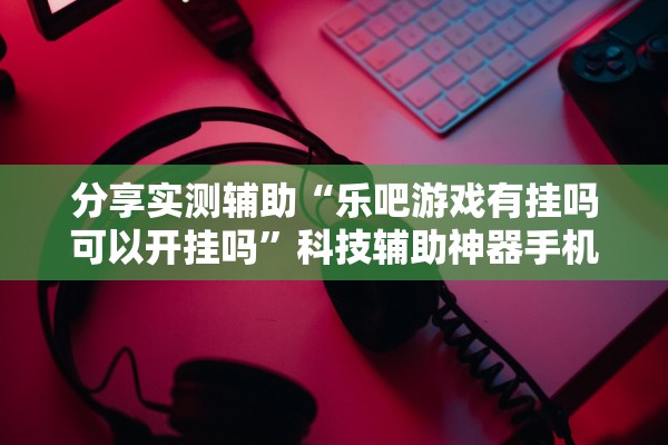 分享实测辅助“乐吧游戏有挂吗可以开挂吗”科技辅助神器手机版教程