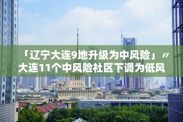 「辽宁大连9地升级为中风险」〃大连11个中风险社区下调为低风险地区