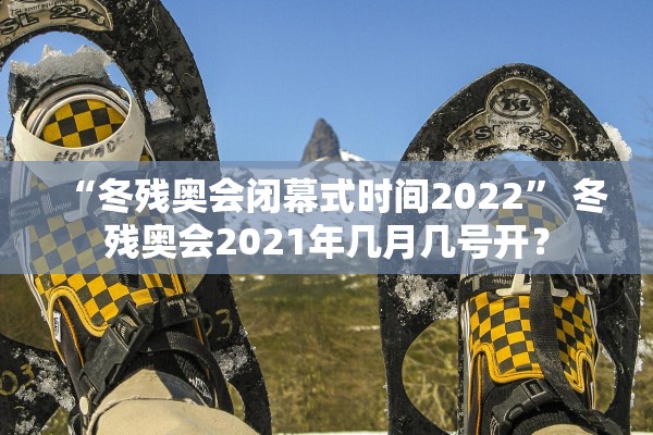 “冬残奥会闭幕式时间2022	” 冬残奥会2021年几月几号开？
