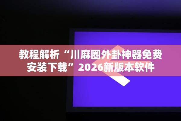 教程解析“川麻圈外卦神器免费安装下载”2026新版本软件