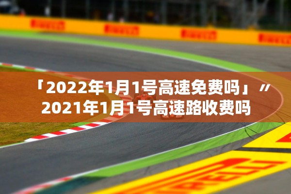 「2022年1月1号高速免费吗」〃2021年1月1号高速路收费吗
