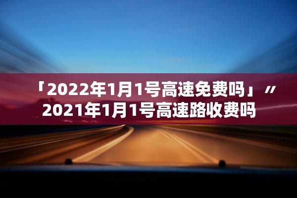 「2022年1月1号高速免费吗」〃2021年1月1号高速路收费吗