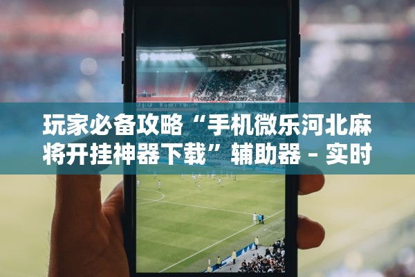 玩家必备攻略“手机微乐河北麻将开挂神器下载”辅助器 – 实时智能回复