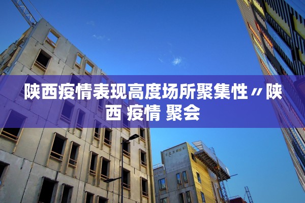 陕西疫情表现高度场所聚集性〃陕西 疫情 聚会