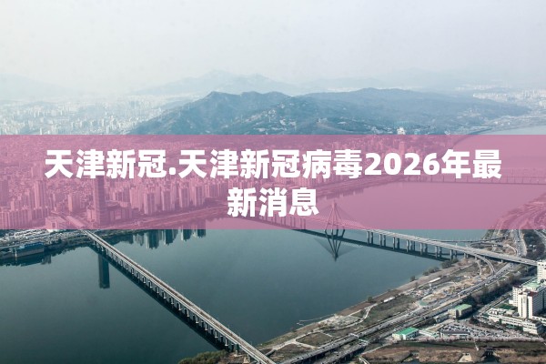 天津新冠.天津新冠病毒2026年最新消息 天津新冠.天津新冠病毒2026年最新消息