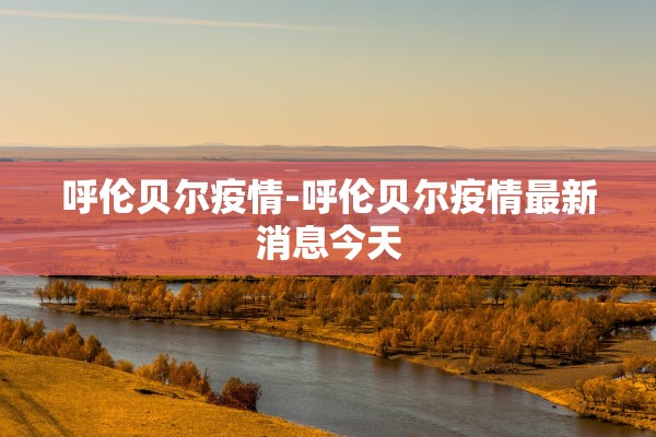 呼伦贝尔疫情-呼伦贝尔疫情最新消息今天
