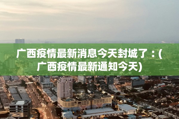 广西疫情最新消息今天封城了︰(广西疫情最新通知今天)