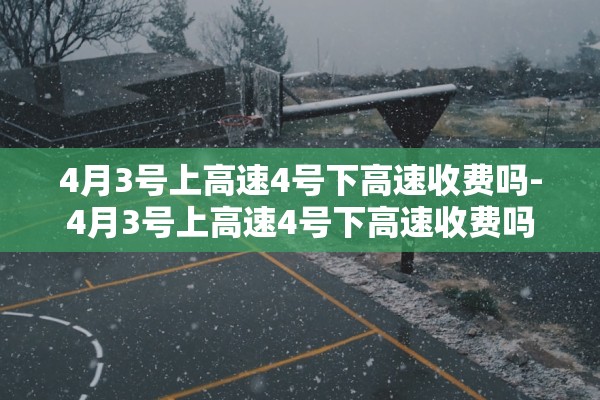 4月3号上高速4号下高速收费吗-4月3号上高速4号下高速收费吗