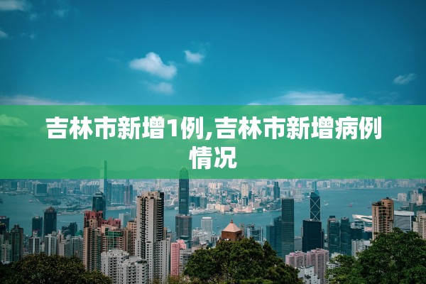 吉林市新增1例,吉林市新增病例情况