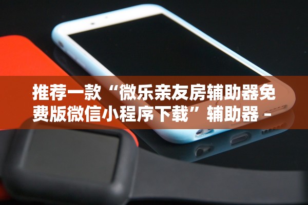 推荐一款“微乐亲友房辅助器免费版微信小程序下载”辅助器 – 实时智能回复