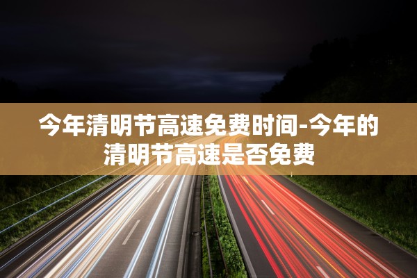 今年清明节高速免费时间-今年的清明节高速是否免费