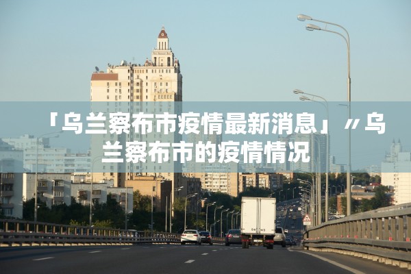 「乌兰察布市疫情最新消息」〃乌兰察布市的疫情情况