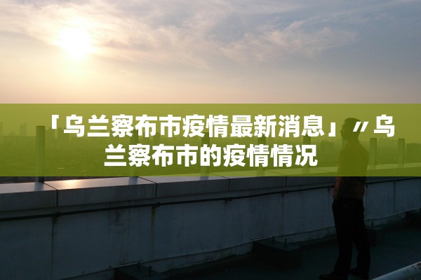 「乌兰察布市疫情最新消息」〃乌兰察布市的疫情情况