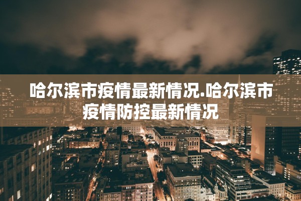 哈尔滨市疫情最新情况.哈尔滨市疫情防控最新情况
