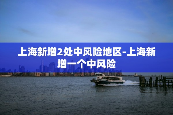 上海新增2处中风险地区-上海新增一个中风险 上海新增2处中风险地区-上海新增一个中风险