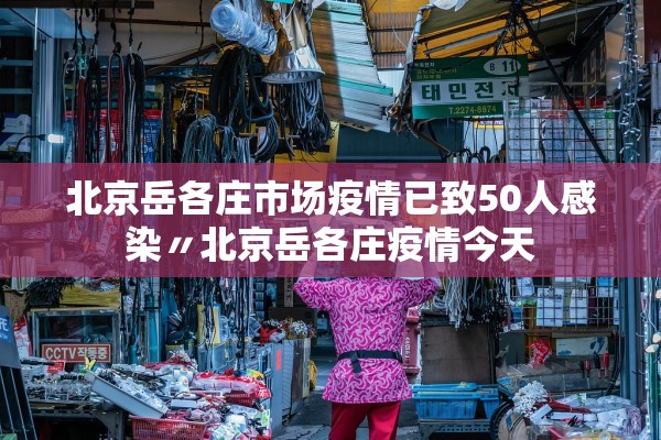 北京岳各庄市场疫情已致50人感染〃北京岳各庄疫情今天