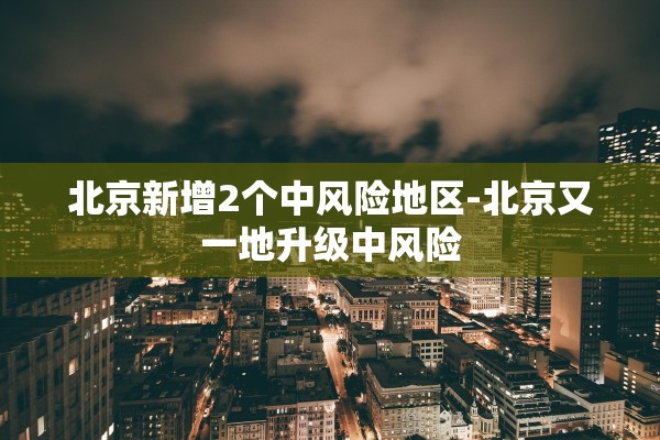 北京新增2个中风险地区-北京又一地升级中风险 北京新增2个中风险地区-北京又一地升级中风险