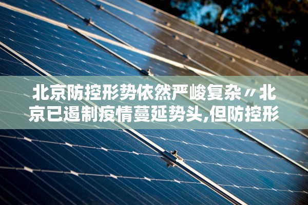 北京防控形势依然严峻复杂〃北京已遏制疫情蔓延势头,但防控形势依然严峻复杂