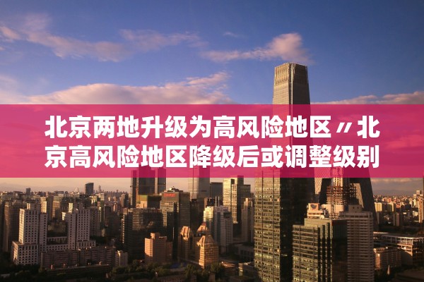 北京两地升级为高风险地区〃北京高风险地区降级后或调整级别