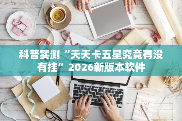 科普实测“天天卡五星究竟有没有挂”2026新版本软件