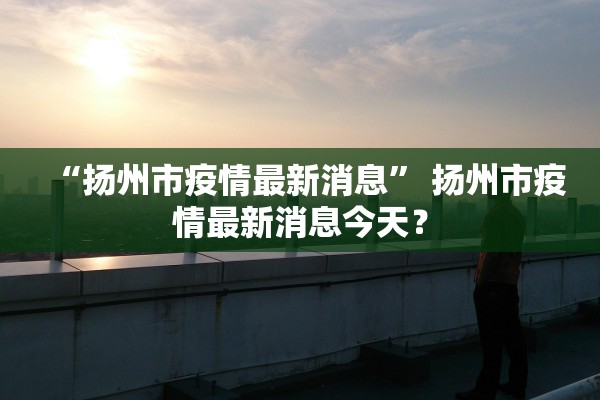 “扬州市疫情最新消息” 扬州市疫情最新消息今天？