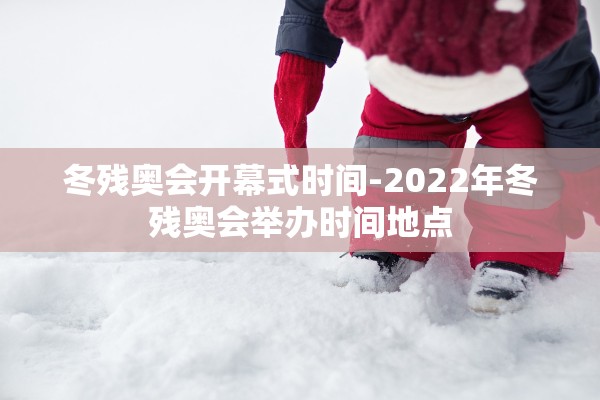 冬残奥会开幕式时间-2022年冬残奥会举办时间地点 冬残奥会开幕式时间-2022年冬残奥会举办时间地点